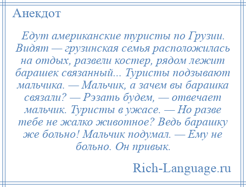 
    Едут американские туристы по Грузии. Видят — грузинская семья расположилась на отдых, развели костер, рядом лежит барашек связанный... Туристы подзывают мальчика. — Мальчик, а зачем вы барашка связали? — Рэзать будем, — отвечает мальчик. Туристы в ужасе. — Но разве тебе не жалко животное? Ведь барашку же больно! Мальчик подумал. — Ему не больно. Он привык.