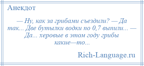 
    — Ну, как за грибами съездили? — Да так... Две бутылки водки по 0,7 выпили... — Да... херовые в этом году грибы какие—то...