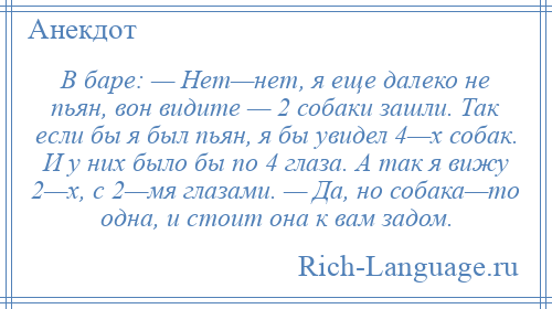 
    В баре: — Нет—нет, я еще далеко не пьян, вон видите — 2 собаки зашли. Так если бы я был пьян, я бы увидел 4—х собак. И у них было бы по 4 глаза. А так я вижу 2—х, с 2—мя глазами. — Да, но собака—то одна, и стоит она к вам задом.