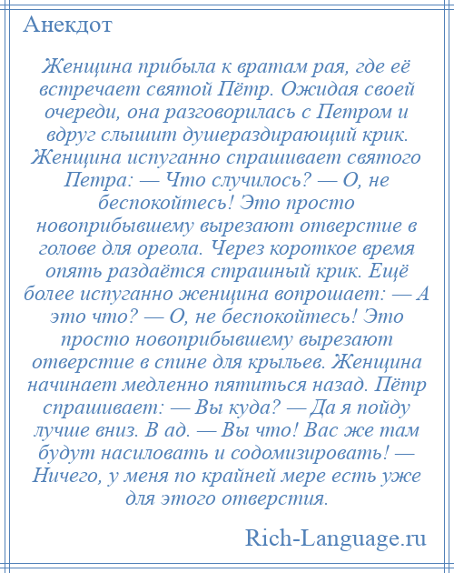 
    Женщина прибыла к вратам рая, где её встречает святой Пётр. Ожидая своей очереди, она разговорилась с Петром и вдруг слышит душераздирающий крик. Женщина испуганно спрашивает святого Петра: — Что случилось? — О, не беспокойтесь! Это просто новоприбывшему вырезают отверстие в голове для ореола. Через короткое время опять раздаётся страшный крик. Ещё более испуганно женщина вопрошает: — А это что? — О, не беспокойтесь! Это просто новоприбывшему вырезают отверстие в спине для крыльев. Женщина начинает медленно пятиться назад. Пётр спрашивает: — Вы куда? — Да я пойду лучше вниз. В ад. — Вы что! Вас же там будут насиловать и содомизировать! — Ничего, у меня по крайней мере есть уже для этого отверстия.