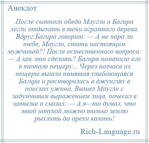 
    После сытного обеда Маугли и Багира легли отдыхать в тени огромного дерева. Вдруг Багира говорит: — А не пора ли тебе, Маугли, стать настоящим мужчиной?! После естественного вопроса: — А как это сделать? Багира поманила его в темную пещеру... Через полчаса из пещеры вышла помятая улыбающаяся Багира и растворилась в джунглях в поисках ужина. Вышел Маугли с задумчивым выражением лица, почесал в затылке и сказал: — А я—то думал, что этой штукой можно только землю рыхлить да орехи колоть!