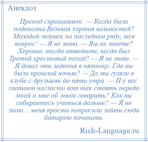 
    Препод спрашивает: — Когда была подписана Великая хартия вольностей? Молодой человек на последнем ряду, вам вопрос! — Я не знаю. — Вы не знаете? Хорошо, тогда ответьте, когда был Третий крестовый поход? — Я не знаю. — Я давал эти задания в пятницу. Где вы были прошлой ночью? — Да мы гуляли в клубе с друзьями до пяти утра. — И у вас хватает наглости вот так стоять передо мной и мне об этом говорить? Как вы собираетесь учиться дальше? — Я не знаю... меня просто попросили зайти сюда батарею починить.