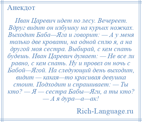 
    Иван Царевич идет по лесу. Вечереет. Вдруг видит он избушку на курьих ножках. Выходит Баба—Яга и говорит: — А у меня только две кровати, на одной сплю я, а на другой моя сестра. Выбирай, с кем спать будешь. Иван Царевич думает: — Не все ли равно, с кем спать. Ну и провел он ночь с Бабой—Ягой. На следующий день выходит, видит — какая—то красивая девушка стоит. Подходит и спрашивает: — Ты кто? — Я — сестра Бабы—Яги, а ты кто? — А я дура—а—ак!