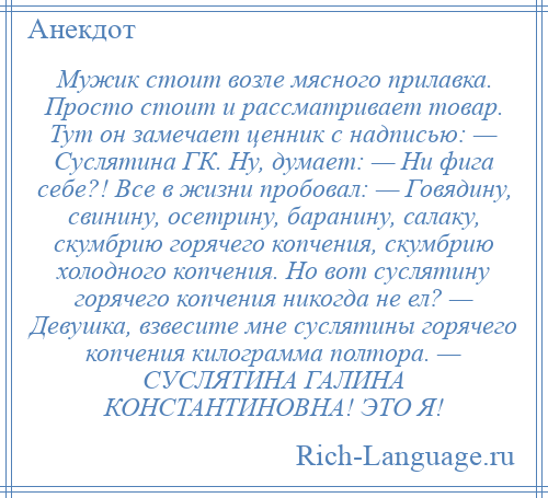 
    Мужик стоит возле мясного прилавка. Просто стоит и рассматривает товар. Тут он замечает ценник с надписью: — Суслятина ГК. Ну, думает: — Ни фига себе?! Все в жизни пробовал: — Говядину, свинину, осетрину, баранину, салаку, скумбрию горячего копчения, скумбрию холодного копчения. Но вот суслятину горячего копчения никогда не ел? — Девушка, взвесите мне суслятины горячего копчения килограмма полтора. — СУСЛЯТИНА ГАЛИНА КОНСТАНТИНОВНА! ЭТО Я!