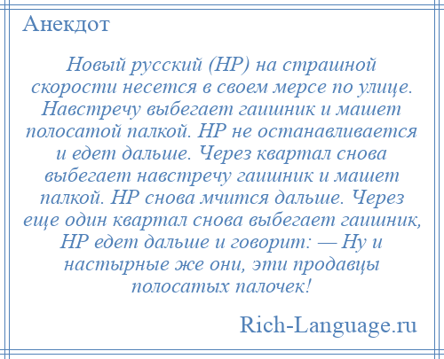 
    Новый русский (НР) на страшной скорости несется в своем мерсе по улице. Навстречу выбегает гаишник и машет полосатой палкой. НР не останавливается и едет дальше. Через квартал снова выбегает навстречу гаишник и машет палкой. НР снова мчится дальше. Через еще один квартал снова выбегает гаишник, НР едет дальше и говорит: — Ну и настырные же они, эти продавцы полосатых палочек!