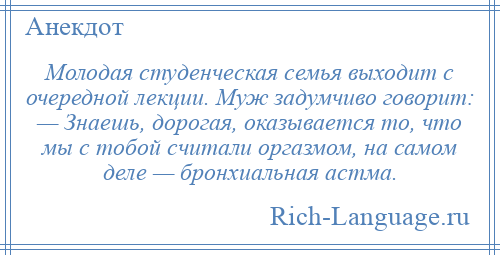 
    Молодая студенческая семья выходит с очередной лекции. Муж задумчиво говорит: — Знаешь, дорогая, оказывается то, что мы с тобой считали оргазмом, на самом деле — бронхиальная астма.