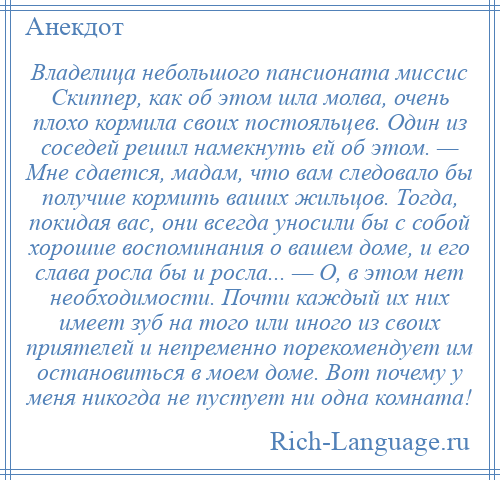 
    Владелица небольшого пансионата миссис Скиппер, как об этом шла молва, очень плохо кормила своих постояльцев. Один из соседей решил намекнуть ей об этом. — Мне сдается, мадам, что вам следовало бы получше кормить ваших жильцов. Тогда, покидая вас, они всегда уносили бы с собой хорошие воспоминания о вашем доме, и его слава росла бы и росла... — О, в этом нет необходимости. Почти каждый их них имеет зуб на того или иного из своих приятелей и непременно порекомендует им остановиться в моем доме. Вот почему у меня никогда не пустует ни одна комната!