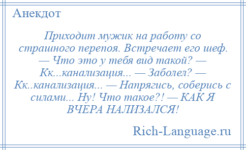 
    Приходит мужик на работу со страшного перепоя. Встречает его шеф. — Что это у тебя вид такой? — Кк...канализация... — Заболел? — Кк..канализация... — Напрягись, соберись с силами... Ну! Что такое?! — КАК Я ВЧЕРА НАЛИЗАЛСЯ!