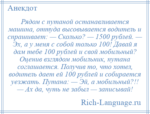 
    Рядом с путаной останавливается машина, оттуда высовывается водитель и спрашивает: — Сколько? — 1500 рублей. — Эх, а у меня с собой только 100! Давай я дам тебе 100 рублей и свой мобильный? Оценив взглядом мобильник, путана соглашается. Получив то, что хотел, водитель дает ей 100 рублей и собирается уезжать. Путана: — Эй, а мобильный?!! — Ах да, чуть не забыл — записывай!