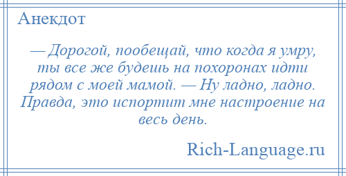 
    — Дорогой, пообещай, что когда я умру, ты все же будешь на похоронах идти рядом с моей мамой. — Ну ладно, ладно. Правда, это испортит мне настроение на весь день.