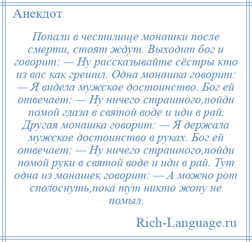 
    Попали в честилище монашки после смерти, стоят ждут. Выходит бог и говорит: — Ну рассказывайте сёстры кто из вас как грешил. Одна монашка говорит: — Я видела мужское достоинство. Бог ей отвечает: — Ну ничего страшного,пойди помой глаза в святой воде и иди в рай. Другая монашка говорит: — Я держала мужское достоинство в руках. Бог ей отвечает: — Ну ничего страшного,пойди помой руки в святой воде и иди в рай. Тут одна из монашек говорит: — А можно рот сполоснуть,пока тут никто жопу не помыл.