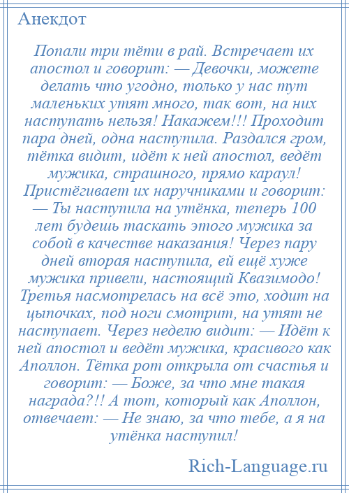 
    Попали три тёти в рай. Встречает их апостол и говорит: — Девочки, можете делать что угодно, только у нас тут маленьких утят много, так вот, на них наступать нельзя! Накажем!!! Проходит пара дней, одна наступила. Раздался гром, тётка видит, идёт к ней апостол, ведёт мужика, страшного, прямо караул! Пристёгивает их наручниками и говорит: — Ты наступила на утёнка, теперь 100 лет будешь таскать этого мужика за собой в качестве наказания! Через пару дней вторая наступила, ей ещё хуже мужика привели, настоящий Квазимодо! Третья насмотрелась на всё это, ходит на цыпочках, под ноги смотрит, на утят не наступает. Через неделю видит: — Идёт к ней апостол и ведёт мужика, красивого как Аполлон. Тётка рот открыла от счастья и говорит: — Боже, за что мне такая награда?!! А тот, который как Аполлон, отвечает: — Не знаю, за что тебе, а я на утёнка наступил!