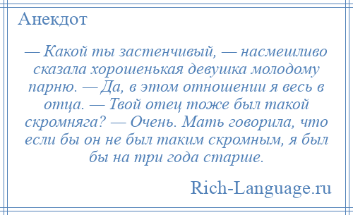 
    — Какой ты застенчивый, — насмешливо сказала хорошенькая девушка молодому парню. — Да, в этом отношении я весь в отца. — Твой отец тоже был такой скромняга? — Очень. Мать говорила, что если бы он не был таким скромным, я был бы на три года старше.