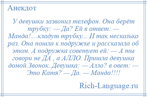 
    У девушки зазвонил телефон. Она берёт трубку: — Да? Ей в ответ: — Манда!....кладут трубку... И так несколько раз. Она пошла к подружке и рассказала об этом. А подружка советует ей: — А ты говори не ДА , а АЛЛО. Пришла девушка домой.Звонок. Девушка: — Алло? в овет: — Это Катя? — Да. — Манда!!!!