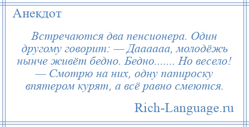 
    Встречаются два пенсионера. Один другому говорит: — Даааааа, молодёжь нынче живёт бедно. Бедно....... Но весело! — Смотрю на них, одну папироску впятером курят, а всё равно смеются.