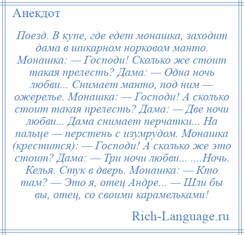 
    Поезд. В купе, где едет монашка, заходит дама в шикарном норковом манто. Монашка: — Господи! Сколько же стоит такая прелесть? Дама: — Одна ночь любви... Снимает манто, под ним — ожерелье. Монашка: — Господи! А сколько стоит такая прелесть? Дама: — Две ночи любви... Дама снимает перчатки... На пальце — перстень с изумрудом. Монашка (крестится): — Господи! А сколько же это стоит? Дама: — Три ночи любви... ....Ночь. Келья. Стук в дверь. Монашка: — Кто там? — Это я, отец Андре... — Шли бы вы, отец, со своими карамельками!