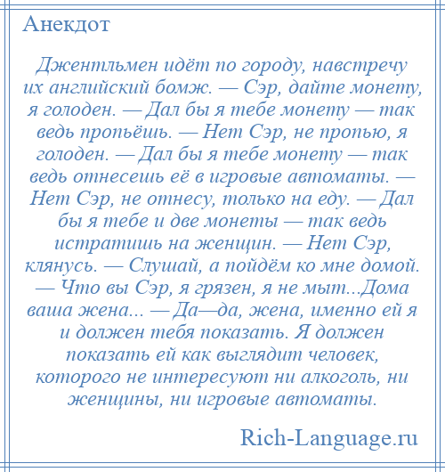 
    Джентльмен идёт по городу, навстречу их английский бомж. — Сэр, дайте монету, я голоден. — Дал бы я тебе монету — так ведь пропьёшь. — Нет Сэр, не пропью, я голоден. — Дал бы я тебе монету — так ведь отнесешь её в игровые автоматы. — Нет Сэр, не отнесу, только на еду. — Дал бы я тебе и две монеты — так ведь истратишь на женщин. — Нет Сэр, клянусь. — Слушай, а пойдём ко мне домой. — Что вы Сэр, я грязен, я не мыт...Дома ваша жена... — Да—да, жена, именно ей я и должен тебя показать. Я должен показать ей как выглядит человек, которого не интересуют ни алкоголь, ни женщины, ни игровые автоматы.