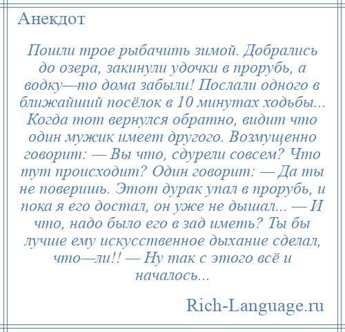 
    Пошли трое рыбачить зимой. Добрались до озера, закинули удочки в прорубь, а водку—то дома забыли! Послали одного в ближайший посёлок в 10 минутах ходьбы... Когда тот вернулся обратно, видит что один мужик имеет другого. Возмущенно говорит: — Вы что, сдурели совсем? Что тут происходит? Один говорит: — Да ты не поверишь. Этот дурак упал в прорубь, и пока я его достал, он уже не дышал... — И что, надо было его в зад иметь? Ты бы лучше ему искусственное дыхание сделал, что—ли!! — Ну так с этого всё и началось...