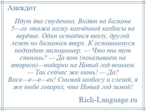 
    Идут два студента. Видят на балконе 5—го этажа палку копчённой колбасы на верёвке. Один остаётся внизу, другой лезет по балконам вверх. К оставшемуся подходит милиционер. — Что ты тут стоишь? — Да вот (показывает на второго)—подарки на Новый год вешаем. — Так сейчас же июнь! — Да? Васе—е—е—ек! Снимай колбасу и слезай, я же тебе говорил, что Новый год зимой!