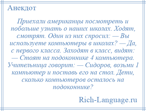 
    Приехали американцы посмотреть и побольше узнать о наших школах. Ходят, смотрят. Один из них спросил: — Вы используете компьютеры в школах? — Да, с первого класса. Заходят в класс, видят: — Стоят на подоконнике 4 компьютера. Учительница говорит: — Сидоров, возьми 1 компьютер и поставь его на стол. Дети, сколько компьютеров осталось на подоконнике?