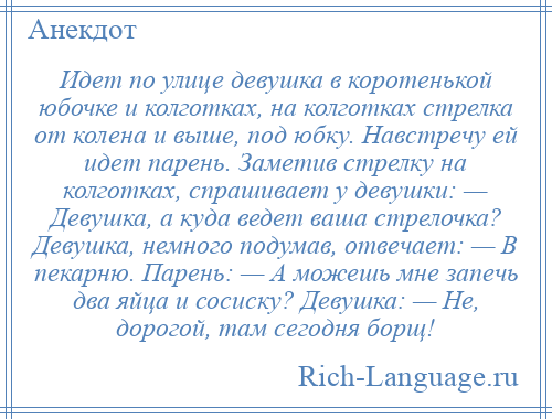 
    Идет по улице девушка в коротенькой юбочке и колготках, на колготках стрелка от колена и выше, под юбку. Навстречу ей идет парень. Заметив стрелку на колготках, спрашивает у девушки: — Девушка, а куда ведет ваша стрелочка? Девушка, немного подумав, отвечает: — В пекарню. Парень: — А можешь мне запечь два яйца и сосиску? Девушка: — Не, дорогой, там сегодня борщ!