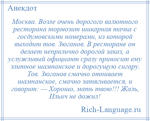 
    Москва. Возле очень дорогого валютного ресторана тормозит шикарная тачка с госдумовскими номерами, из которой выходит тов. Зюганов. В ресторане он делает неприлично дорогой заказ, а услужливый официант сразу приносит ему элитное шампанское и дорогущую сигару. Тов. Зюганов смачно отпивает шампанское, смачно затягивается, и говорит: — Хорошо, мать твою!!! Жаль, Ильич не дожил!