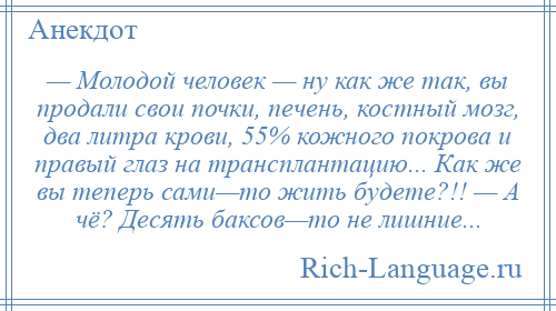 
    — Молодой человек — ну как же так, вы продали свои почки, печень, костный мозг, два литра крови, 55% кожного покрова и правый глаз на трансплантацию... Как же вы теперь сами—то жить будете?!! — А чё? Десять баксов—то не лишние...