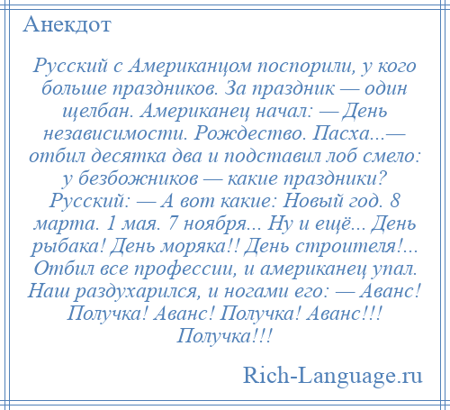 
    Русский с Американцом поспорили, у кого больше праздников. За праздник — один щелбан. Американец начал: — День независимости. Рождество. Пасха...— отбил десятка два и подставил лоб смело: у безбожников — какие праздники? Русский: — А вот какие: Новый год. 8 марта. 1 мая. 7 ноября... Ну и ещё... День рыбака! День моряка!! День строителя!... Отбил все профессии, и американец упал. Наш раздухарился, и ногами его: — Аванс! Получка! Аванс! Получка! Аванс!!! Получка!!!