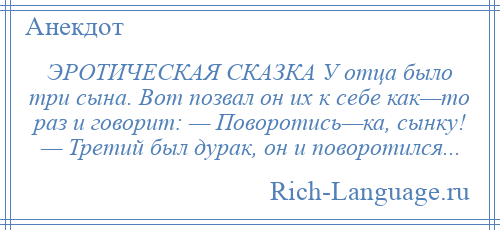 
    ЭРОТИЧЕСКАЯ СКАЗКА У отца было три сына. Вот позвал он их к себе как—то раз и говорит: — Поворотись—ка, сынку! — Третий был дурак, он и поворотился...