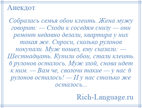 
    Собралась семья обои клеить. Жена мужу говорит: — Сходи к соседям снизу — они ремонт недавно делали, квартира у них такая же. Спроси, сколько рулонов покупали. Муж пошел, ему сказали: — Шестнадцать. Купили обои, стали клеить. 6 рулонов осталось. Муж злой, снова идет к ним. — Вам че, сволочи такие — у нас 6 рулонов осталось! — И у нас столько же осталось...