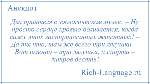
    Два приятеля в зоологическом музее: – Ну просто сердце кровью обливается, когда вижу этих заспиртованных животных! – Да ты что, там же всего три лягушки. – Вот именно – три лягушки, а спирта – литров десять!