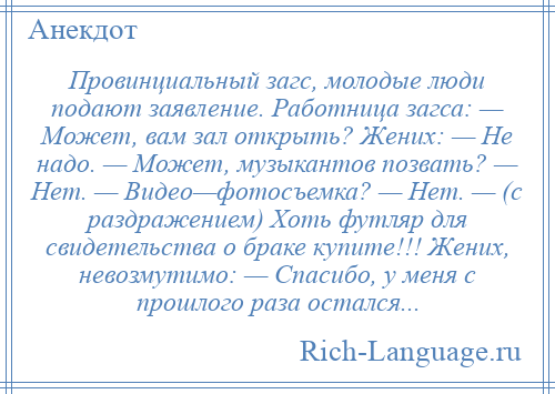 
    Провинциальный загс, молодые люди подают заявление. Работница загса: — Может, вам зал открыть? Жених: — Не надо. — Может, музыкантов позвать? — Нет. — Видео—фотосъемка? — Нет. — (с раздражением) Хоть футляр для свидетельства о браке купите!!! Жених, невозмутимо: — Спасибо, у меня с прошлого раза остался...