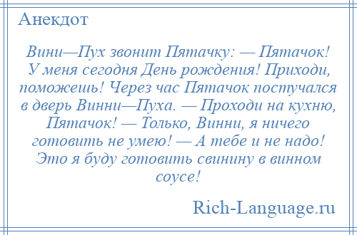 
    Вини—Пух звонит Пятачку: — Пятачок! У меня сегодня День рождения! Приходи, поможешь! Через час Пятачок постучался в дверь Винни—Пуха. — Проходи на кухню, Пятачок! — Только, Винни, я ничего готовить не умею! — А тебе и не надо! Это я буду готовить свинину в винном соусе!