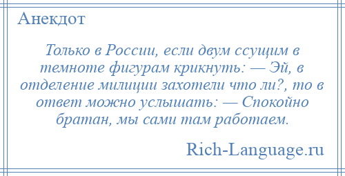 
    Только в России, если двум ссущим в темноте фигурам крикнуть: — Эй, в отделение милиции захотели что ли?, то в ответ можно услышать: — Спокойно братан, мы сами там работаем.