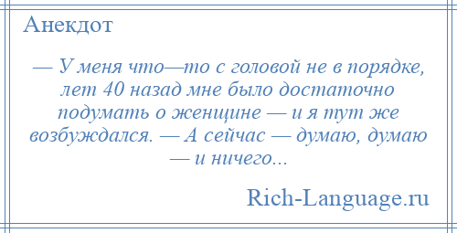 
    — У меня что—то с головой не в порядке, лет 40 назад мне было достаточно подумать о женщине — и я тут же возбуждался. — А сейчас — думаю, думаю — и ничего...