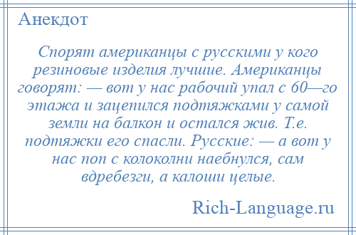 
    Спорят американцы с русскими у кого резиновые изделия лучшие. Американцы говорят: — вот у нас рабочий упал с 60—го этажа и зацепился подтяжками у самой земли на балкон и остался жив. Т.е. подтяжки его спасли. Русские: — а вот у нас поп с колоколни наебнулся, сам вдребезги, а калоши целые.