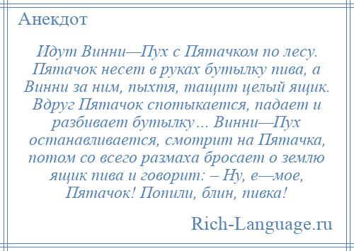 
    Идут Винни—Пух с Пятачком по лесу. Пятачок несет в руках бутылку пива, а Винни за ним, пыхтя, тащит целый ящик. Вдруг Пятачок спотыкается, падает и разбивает бутылку… Винни—Пух останавливается, смотрит на Пятачка, потом со всего размаха бросает о землю ящик пива и говорит: – Ну, е—мое, Пятачок! Попили, блин, пивка!