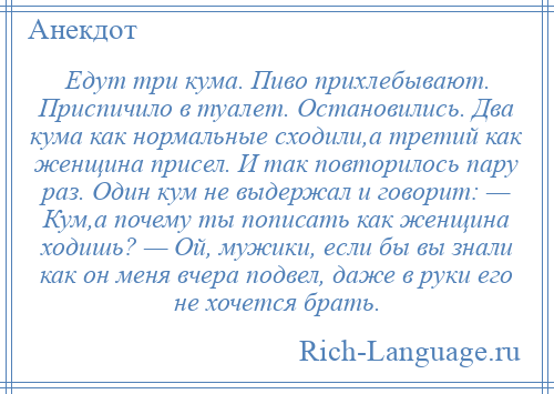 
    Едут три кума. Пиво прихлебывают. Приспичило в туалет. Остановились. Два кума как нормальные сходили,а третий как женщина присел. И так повторилось пару раз. Один кум не выдержал и говорит: — Кум,а почему ты пописать как женщина ходишь? — Ой, мужики, если бы вы знали как он меня вчера подвел, даже в руки его не хочется брать.