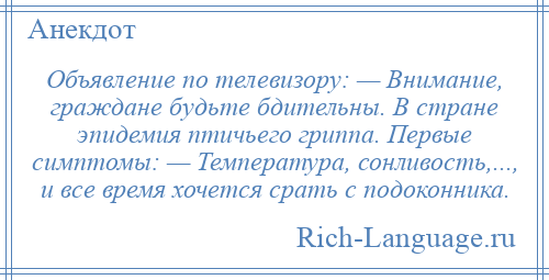 
    Объявление по телевизору: — Внимание, граждане будьте бдительны. В стране эпидемия птичьего гриппа. Первые симптомы: — Температура, сонливость,..., и все время хочется срать с подоконника.