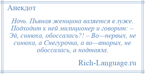 
    Ночь. Пьяная женщина валяется в луже. Подходит к ней милиционер и говорит: – Эй, синюха, обоссалась?! – Во—первых, не синюха, а Снегурочка, а во—вторых, не обоссалась, а подтаяла.