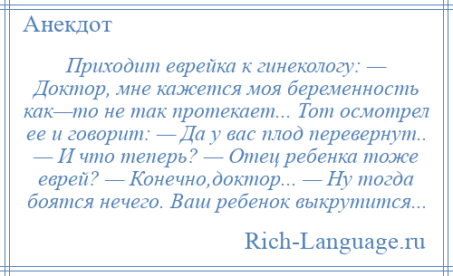 
    Приходит еврейка к гинекологу: — Доктор, мне кажется моя беременность как—то не так протекает... Тот осмотрел ее и говорит: — Да у вас плод перевернут.. — И что теперь? — Отец ребенка тоже еврей? — Конечно,доктор... — Ну тогда боятся нечего. Ваш ребенок выкрутится...