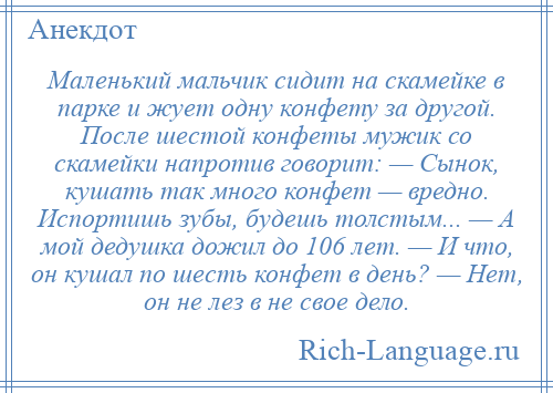 
    Маленький мальчик сидит на скамейке в парке и жует одну конфету за другой. После шестой конфеты мужик со скамейки напротив говорит: — Сынок, кушать так много конфет — вредно. Испортишь зубы, будешь толстым... — А мой дедушка дожил до 106 лет. — И что, он кушал по шесть конфет в день? — Нет, он не лез в не свое дело.