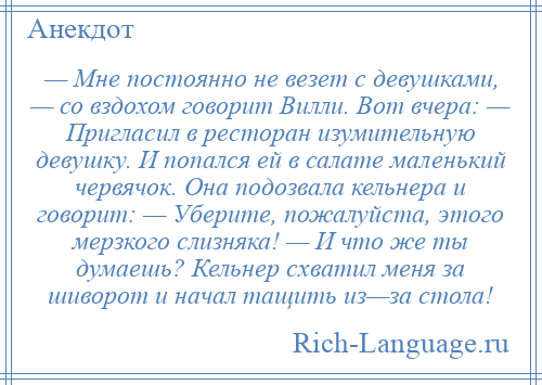 
    — Мне постоянно не везет с девушками, — со вздохом говорит Вилли. Вот вчера: — Пригласил в ресторан изумительную девушку. И попался ей в салате маленький червячок. Она подозвала кельнера и говорит: — Уберите, пожалуйста, этого мерзкого слизняка! — И что же ты думаешь? Кельнер схватил меня за шиворот и начал тащить из—за стола!