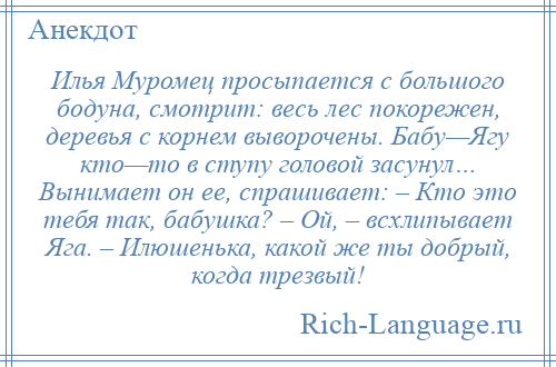 
    Илья Муромец просыпается с большого бодуна, смотрит: весь лес покорежен, деревья с корнем выворочены. Бабу—Ягу кто—то в ступу головой засунул… Вынимает он ее, спрашивает: – Кто это тебя так, бабушка? – Ой, – всхлипывает Яга. – Илюшенька, какой же ты добрый, когда трезвый!