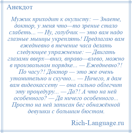 
    Мужик приходит к окулисту: — Знаете, доктор, у меня что—то зрение стало слабеть... — Ну, голубчик — это вам надо глазные мышцы укреплять! Предлагаю вам ежедневно в течение часа делать следующее упражнение: — Двигать глазами вверх—вниз, вправо—влево, можно в произвольном порядке... — Ежедневно?! По часу?! Доктор — это же очень утомительно и скучно... — Ничего, я дам вам видеокассету — она сильно облегчит эту процедуру... — Да?! А что на ней особенного? — Да ничего особенного... Просто на ней записан бег обнажённой девушки с большим бюстом.