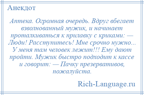 
    Аптека. Огромная очередь. Вдруг вбегает взволнованный мужик, и начинает проталкиваться к прилавку с криками: — Люди! Расступитесь! Мне срочно нужно... У меня там человек лежит!!! Ему дают пройти. Мужик быстро подходит к кассе и говорит: — Пачку презервативов, пожалуйста.