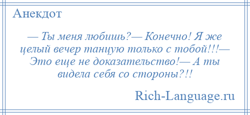 
    — Ты меня любишь?— Конечно! Я же целый вечер танцую только с тобой!!!— Это еще не доказательство!— А ты видела себя со стороны?!!