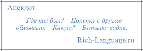 
    – Где ты был? – Покупку с другом обмывали. – Какую? – Бутылку водки.