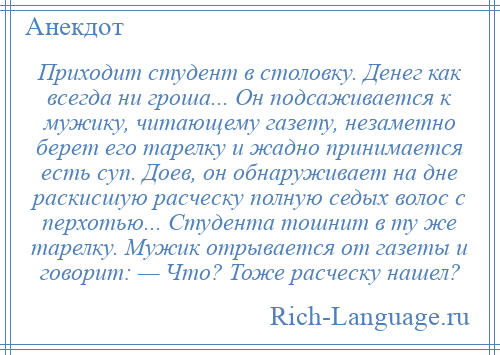 
    Приходит студент в столовку. Денег как всегда ни гроша... Он подсаживается к мужику, читающему газету, незаметно берет его тарелку и жадно принимается есть суп. Доев, он обнаруживает на дне раскисшую расческу полную седых волос с перхотью... Студента тошнит в ту же тарелку. Мужик отрывается от газеты и говорит: — Что? Тоже расческу нашел?