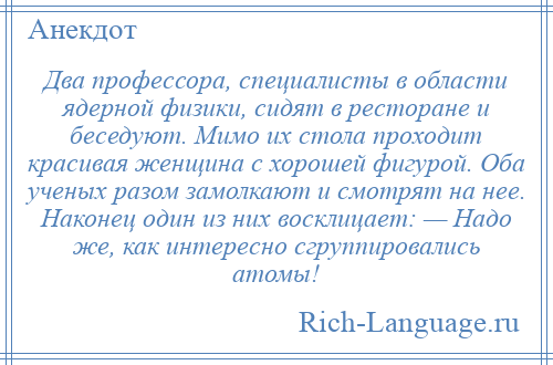 
    Два профессора, специалисты в области ядерной физики, сидят в ресторане и беседуют. Мимо их стола проходит красивая женщина с хорошей фигурой. Оба ученых разом замолкают и смотрят на нее. Наконец один из них восклицает: — Надо же, как интересно сгруппировались атомы!